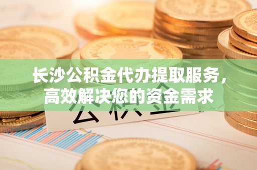 外埔长沙公积金代办提取服务，高效解决您的资金需求