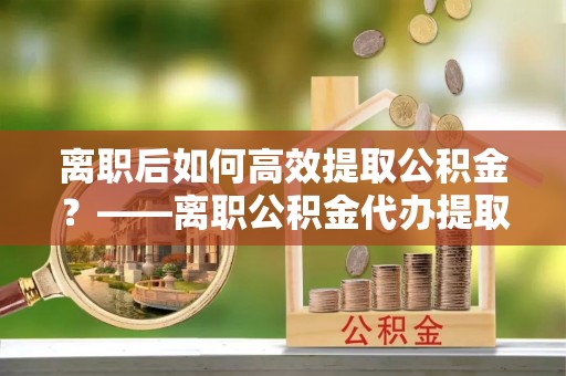 外埔离职后如何高效提取公积金？——离职公积金代办提取全流程解析