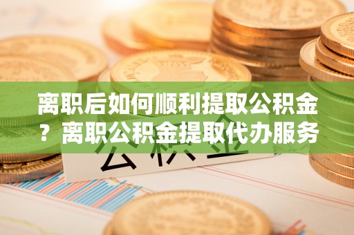 外埔离职后如何顺利提取公积金？离职公积金提取代办服务帮你搞定！
