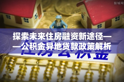 外埔探索未来住房融资新途径——公积金异地贷款政策解析与实践