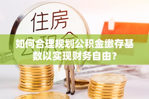 外埔如何合理规划公积金缴存基数以实现财务自由？