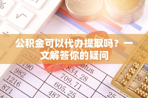 外埔公积金可以代办提取吗？一文解答你的疑问