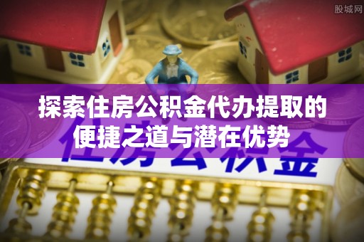 外埔探索住房公积金代办提取的便捷之道与潜在优势