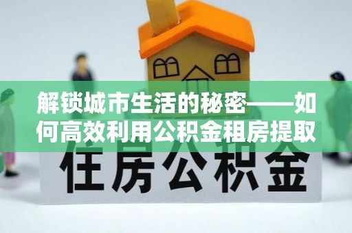 外埔解锁城市生活的秘密——如何高效利用公积金租房提取政策优化居住体验
