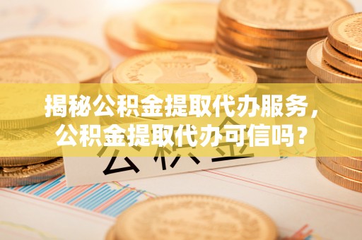 外埔揭秘公积金提取代办服务，公积金提取代办可信吗？