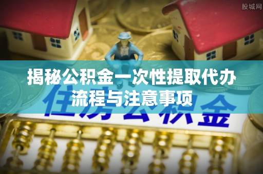 外埔揭秘公积金一次性提取代办流程与注意事项