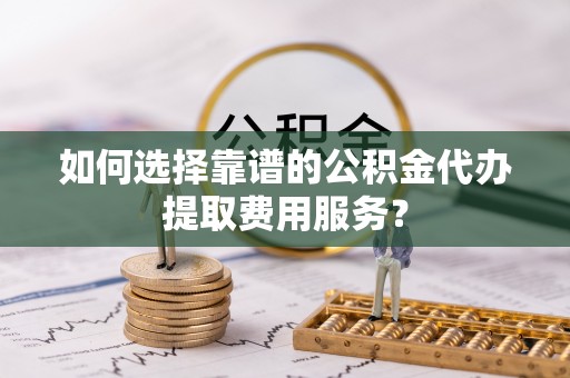 外埔如何选择靠谱的公积金代办提取费用服务？