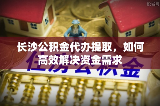 外埔长沙公积金代办提取，如何高效解决资金需求