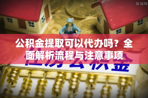 外埔公积金提取可以代办吗？全面解析流程与注意事项