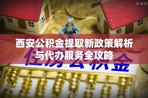 外埔西安公积金提取新政策解析与代办服务全攻略