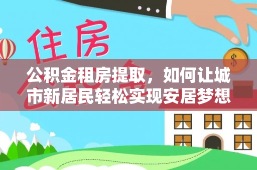 外埔公积金租房提取，如何让城市新居民轻松实现安居梦想
