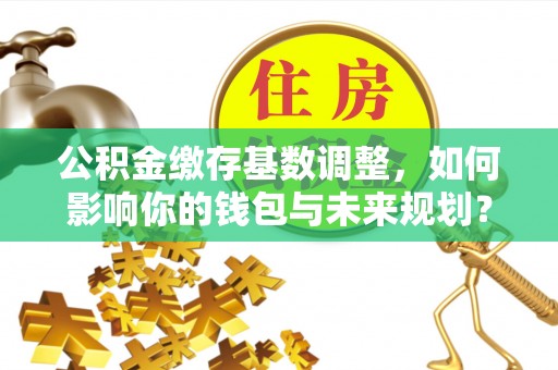 外埔公积金缴存基数调整，如何影响你的钱包与未来规划？