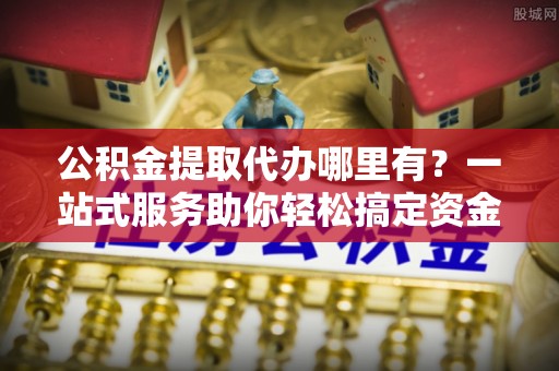 外埔公积金提取代办哪里有？一站式服务助你轻松搞定资金难题