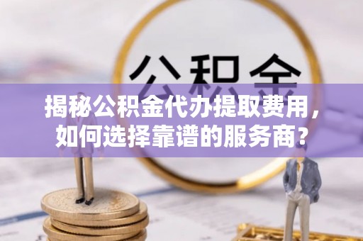 外埔揭秘公积金代办提取费用，如何选择靠谱的服务商？