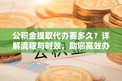 外埔公积金提取代办要多久？详解流程与时效，助您高效办理