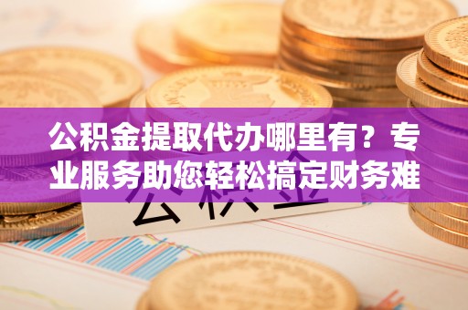 外埔公积金提取代办哪里有？专业服务助您轻松搞定财务难题