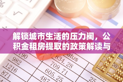 外埔解锁城市生活的压力阀，公积金租房提取的政策解读与实践指南