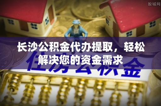 外埔长沙公积金代办提取，轻松解决您的资金需求