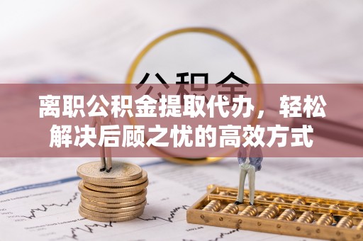 外埔离职公积金提取代办，轻松解决后顾之忧的高效方式