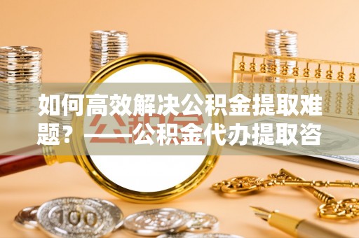 外埔如何高效解决公积金提取难题？——公积金代办提取咨询服务全解析