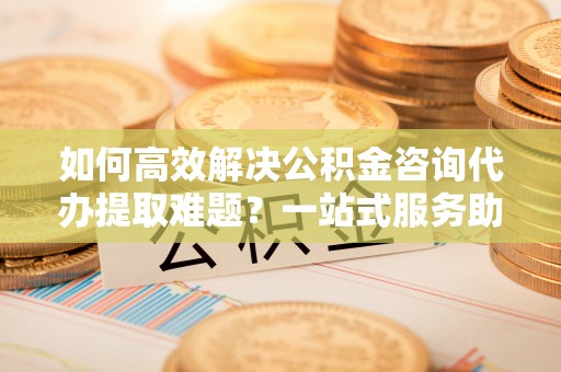 外埔如何高效解决公积金咨询代办提取难题？一站式服务助您轻松搞定