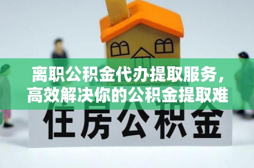 外埔离职公积金代办提取服务，高效解决你的公积金提取难题