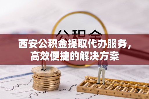 外埔西安公积金提取代办服务，高效便捷的解决方案