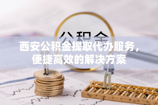 外埔西安公积金提取代办服务，便捷高效的解决方案