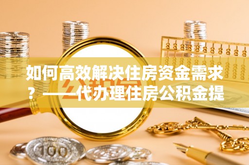 外埔如何高效解决住房资金需求？——代办理住房公积金提取服务全解析