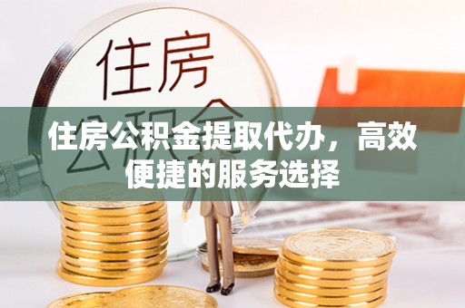 外埔住房公积金提取代办，高效便捷的服务选择