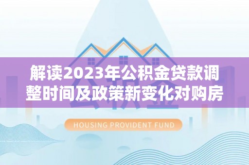 外埔解读2023年公积金贷款调整时间及政策新变化对购房的影响