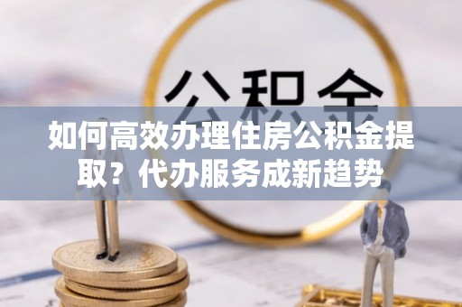 外埔如何高效办理住房公积金提取？代办服务成新趋势