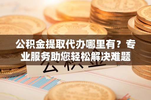 外埔公积金提取代办哪里有？专业服务助您轻松解决难题