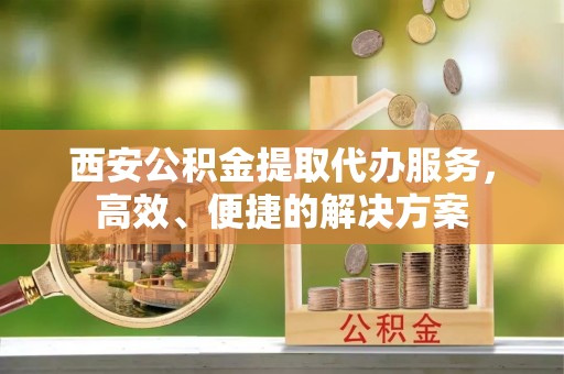 外埔西安公积金提取代办服务，高效、便捷的解决方案