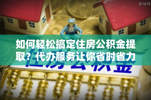 外埔如何轻松搞定住房公积金提取？代办服务让你省时省力