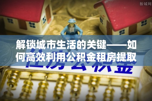 外埔解锁城市生活的关键——如何高效利用公积金租房提取实现居住自由
