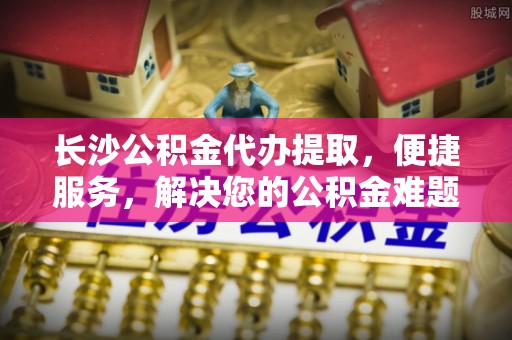 外埔长沙公积金代办提取，便捷服务，解决您的公积金难题