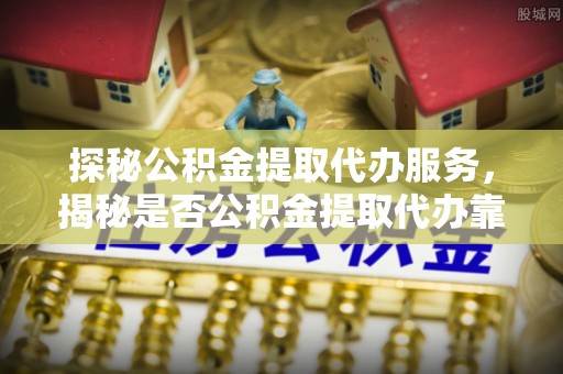 外埔探秘公积金提取代办服务，揭秘是否公积金提取代办靠谱吗？