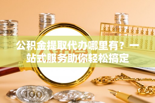 外埔公积金提取代办哪里有？一站式服务助你轻松搞定