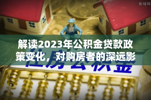 外埔解读2023年公积金贷款政策变化，对购房者的深远影响