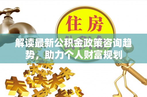 外埔解读最新公积金政策咨询趋势，助力个人财富规划