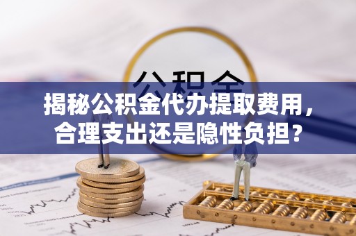 外埔揭秘公积金代办提取费用，合理支出还是隐性负担？