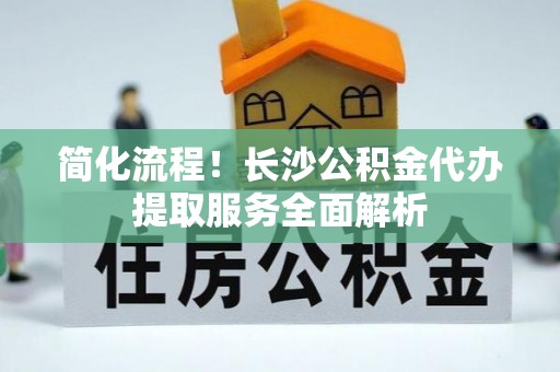 外埔简化流程！长沙公积金代办提取服务全面解析