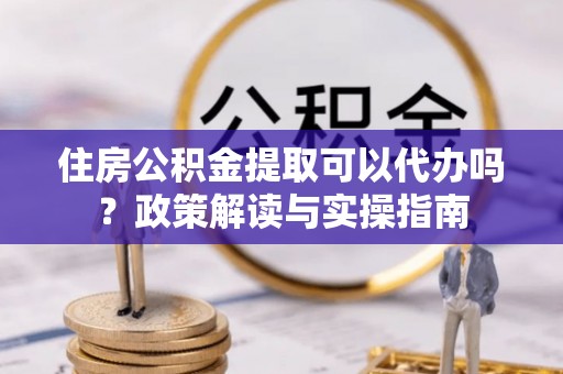 外埔住房公积金提取可以代办吗？政策解读与实操指南
