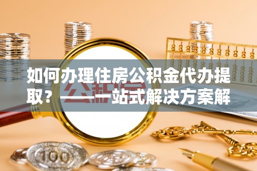 外埔如何办理住房公积金代办提取？——一站式解决方案解析